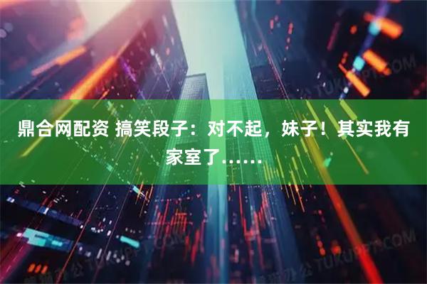 鼎合网配资 搞笑段子：对不起，妹子！其实我有家室了……