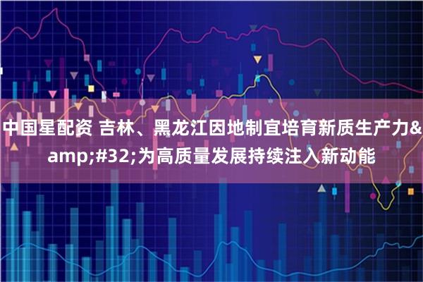 中国星配资 吉林、黑龙江因地制宜培育新质生产力 为高质量发展持续注入新动能