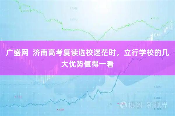 广盛网  济南高考复读选校迷茫时，立行学校的几大优势值得一看
