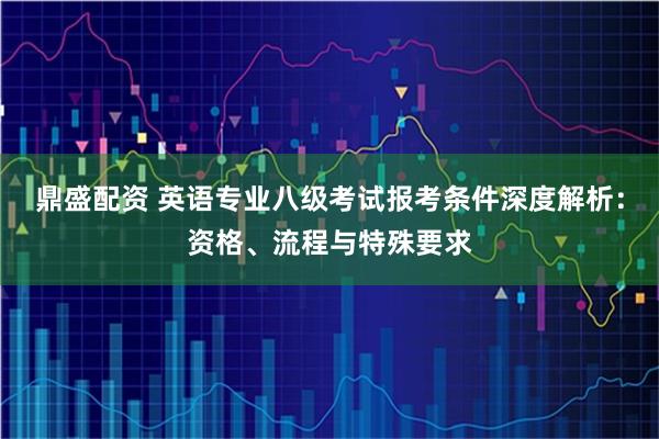 鼎盛配资 英语专业八级考试报考条件深度解析：资格、流程与特殊要求