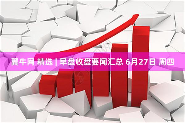 翼牛网 精选 | 早盘收盘要闻汇总 6月27日 周四