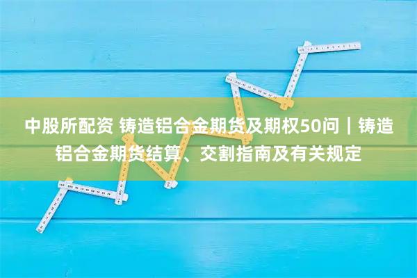 中股所配资 铸造铝合金期货及期权50问｜铸造铝合金期货结算、交割指南及有关规定