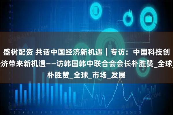 盛树配资 共话中国经济新机遇｜专访：中国科技创新为世界经济带来新机遇——访韩国韩中联合会会长朴胜赞_全球_市场_发展