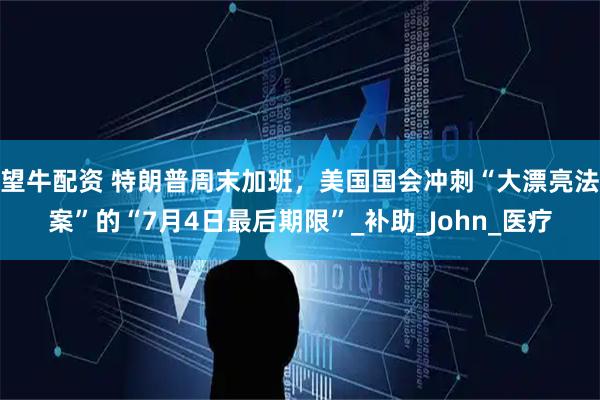 望牛配资 特朗普周末加班，美国国会冲刺“大漂亮法案”的“7月4日最后期限”_补助_John_医疗