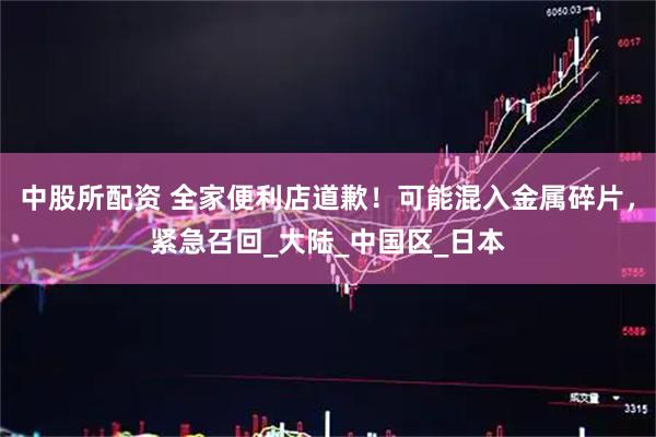 中股所配资 全家便利店道歉！可能混入金属碎片，紧急召回_大陆_中国区_日本