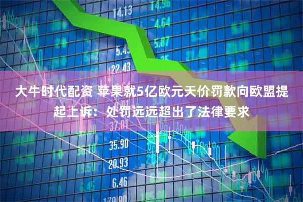 大牛时代配资 苹果就5亿欧元天价罚款向欧盟提起上诉：处罚远远超出了法律要求