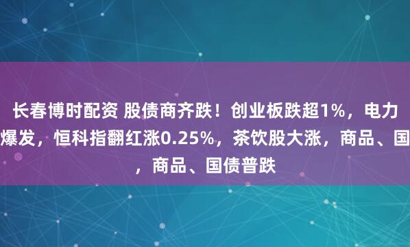 长春博时配资 股债商齐跌！创业板跌超1%，电力股逆势爆发，恒科指翻红涨0.25%，茶饮股大涨，商品、国债普跌