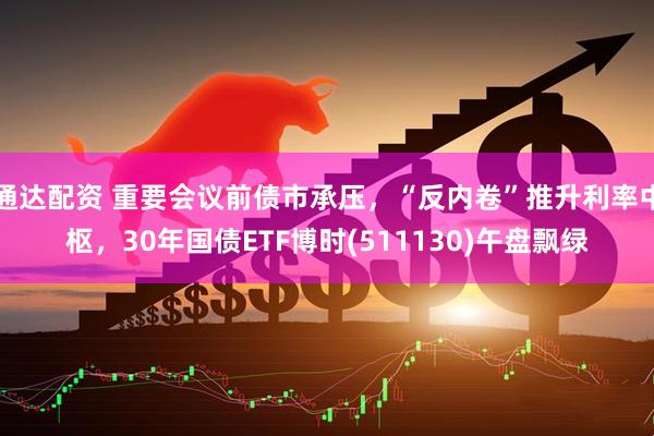 通达配资 重要会议前债市承压，“反内卷”推升利率中枢，30年国债ETF博时(511130)午盘飘绿