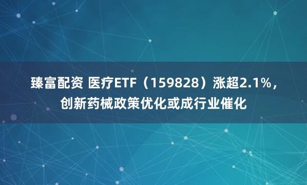 臻富配资 医疗ETF（159828）涨超2.1%，创新药械政策优化或成行业催化