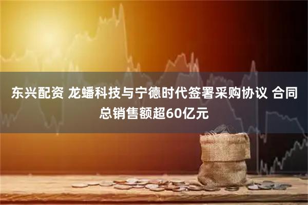 东兴配资 龙蟠科技与宁德时代签署采购协议 合同总销售额超60亿元