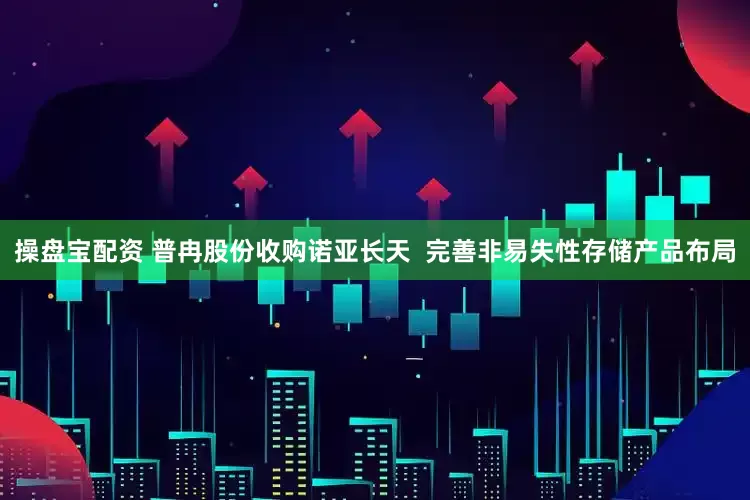操盘宝配资 普冉股份收购诺亚长天  完善非易失性存储产品布局