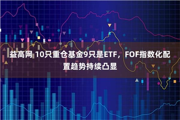 益高网 10只重仓基金9只是ETF，FOF指数化配置趋势持续凸显