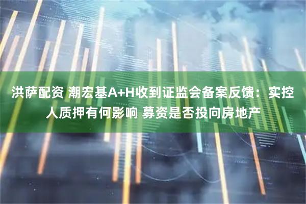 洪萨配资 潮宏基A+H收到证监会备案反馈：实控人质押有何影响 募资是否投向房地产