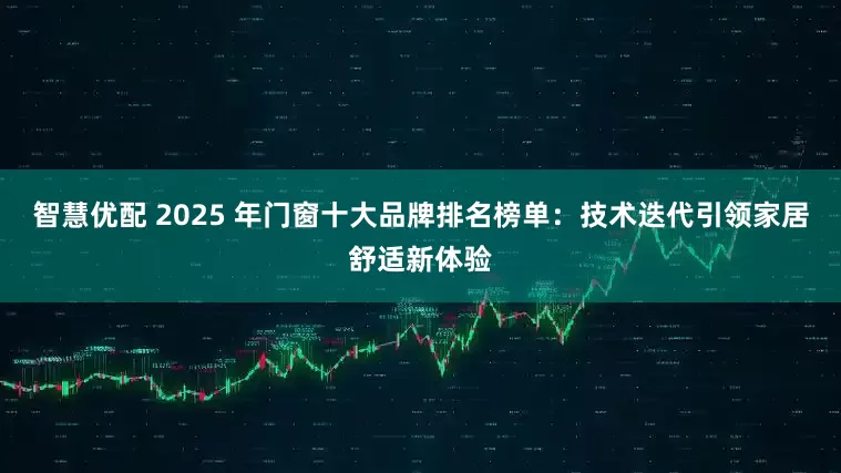 智慧优配 2025 年门窗十大品牌排名榜单：技术迭代引领家居舒适新体验