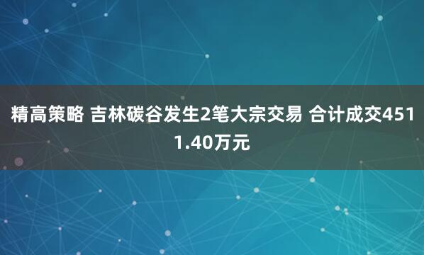 精高策略 吉林碳谷发生2笔大宗交易 合计成交4511.40万元