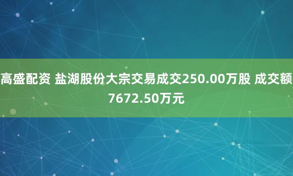 高盛配资 盐湖股份大宗交易成交250.00万股 成交额7672.50万元