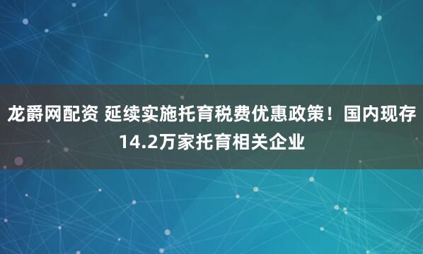 龙爵网配资 延续实施托育税费优惠政策！国内现存14.2万家托育相关企业