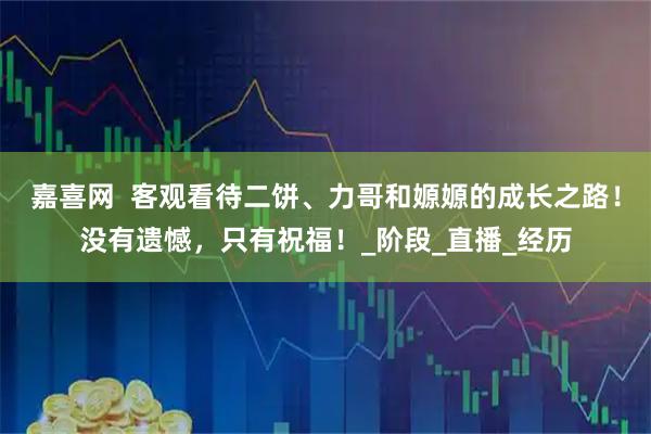 嘉喜网  客观看待二饼、力哥和嫄嫄的成长之路！没有遗憾，只有祝福！_阶段_直播_经历