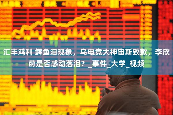 汇丰鸿利 鳄鱼泪现象，乌电竞大神宙斯致歉，李欣莳是否感动落泪？_事件_大学_视频