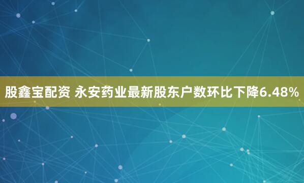 股鑫宝配资 永安药业最新股东户数环比下降6.48%