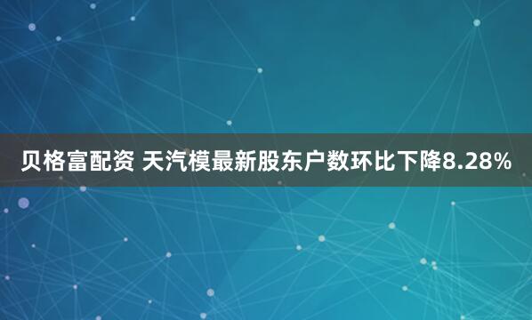 贝格富配资 天汽模最新股东户数环比下降8.28%