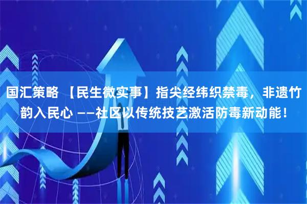 国汇策略 【民生微实事】指尖经纬织禁毒，非遗竹韵入民心 ——社区以传统技艺激活防毒新动能！