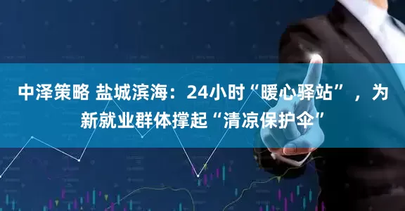 中泽策略 盐城滨海：24小时“暖心驿站” ，为新就业群体撑起“清凉保护伞”