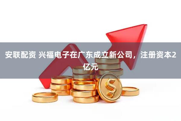 安联配资 兴福电子在广东成立新公司，注册资本2亿元