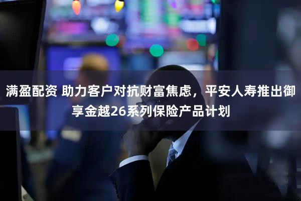 满盈配资 助力客户对抗财富焦虑，平安人寿推出御享金越26系列保险产品计划