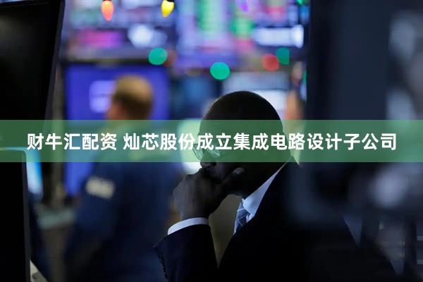 财牛汇配资 灿芯股份成立集成电路设计子公司