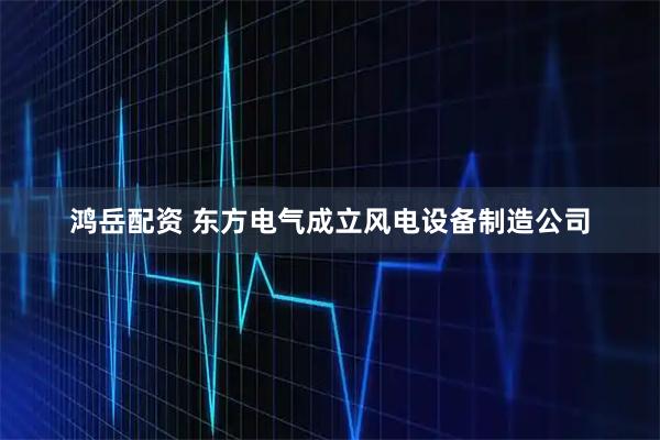 鸿岳配资 东方电气成立风电设备制造公司