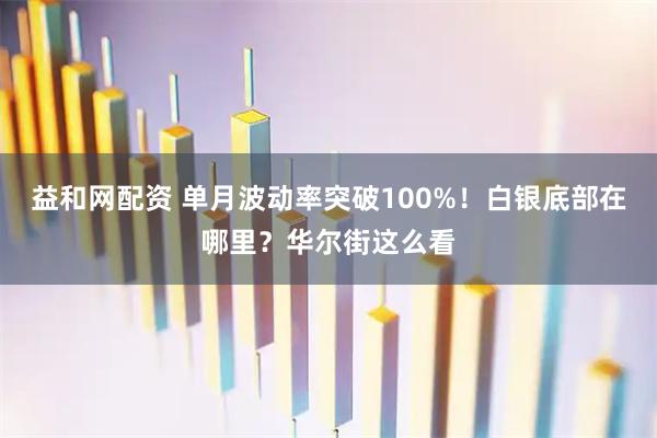 益和网配资 单月波动率突破100%！白银底部在哪里？华尔街这么看