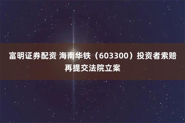 富明证券配资 海南华铁（603300）投资者索赔再提交法院立案