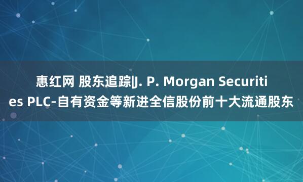 惠红网 股东追踪|J. P. Morgan Securities PLC-自有资金等新进全信股份前十大流通股东