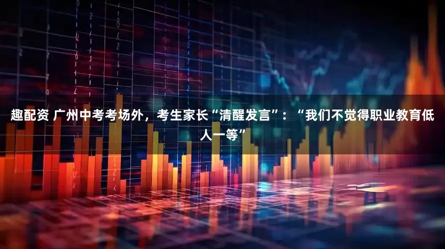 趣配资 广州中考考场外，考生家长“清醒发言”：“我们不觉得职业教育低人一等”